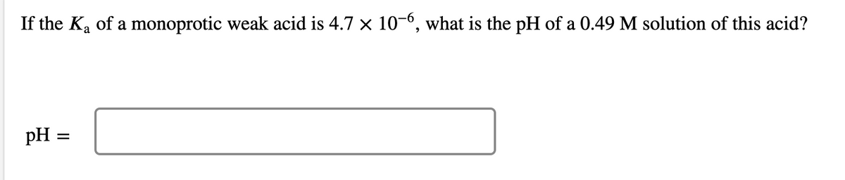 If the Ka of a monoprotic weak acid is 4.7 x 10-6, what is the pH of a 0.49 M solution of this acid?
pH =
II
