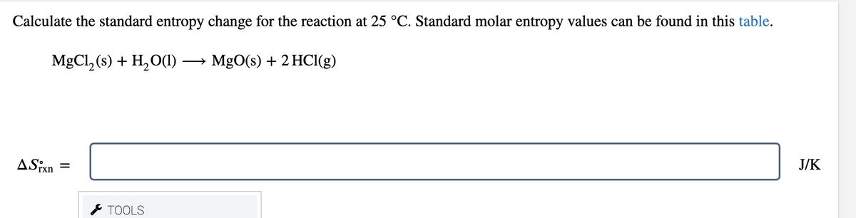 Calculate the standard entropy change for the reaction at 25 °C. Standard molar entropy values can be found in this table.
MgCl, (s) + H, O(1)
→ MgO(s) + 2 HCl(g)
ASixn
J/K
* TOOLS
