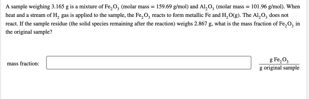 A sample weighing 3.165 g is a mixture of Fe,0, (molar mass =
heat and a stream of H, gas is applied to the sample, the Fe, O, reacts to form metallic Fe and H, O(g). The AL,O, does not
159.69 g/mol) and Al,O, (molar mass =
101.96 g/mol). When
3
react. If the sample residue (the solid species remaining after the reaction) weighs 2.867 g, what is the mass fraction of Fe, O, in
the original sample?
g Fe,O3
g original sample
mass fraction:
