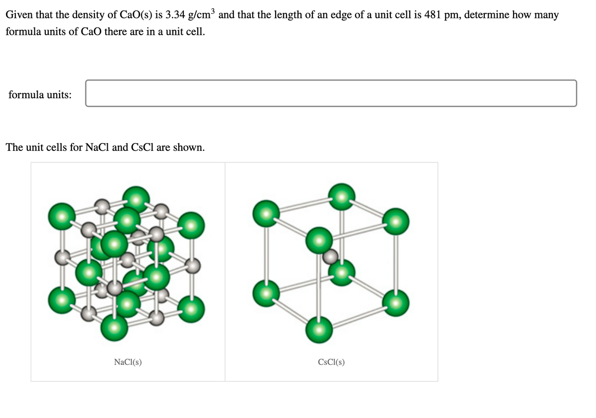 Given that the density of CaO(s) is 3.34 g/cm³ and that the length of an edge of a unit cell is 481 pm, determine how many
formula units of CaO there are in a unit cell.
formula units:
The unit cells for NaCl and CsCl are shown.
NaCl(s)
CSCI(s)
