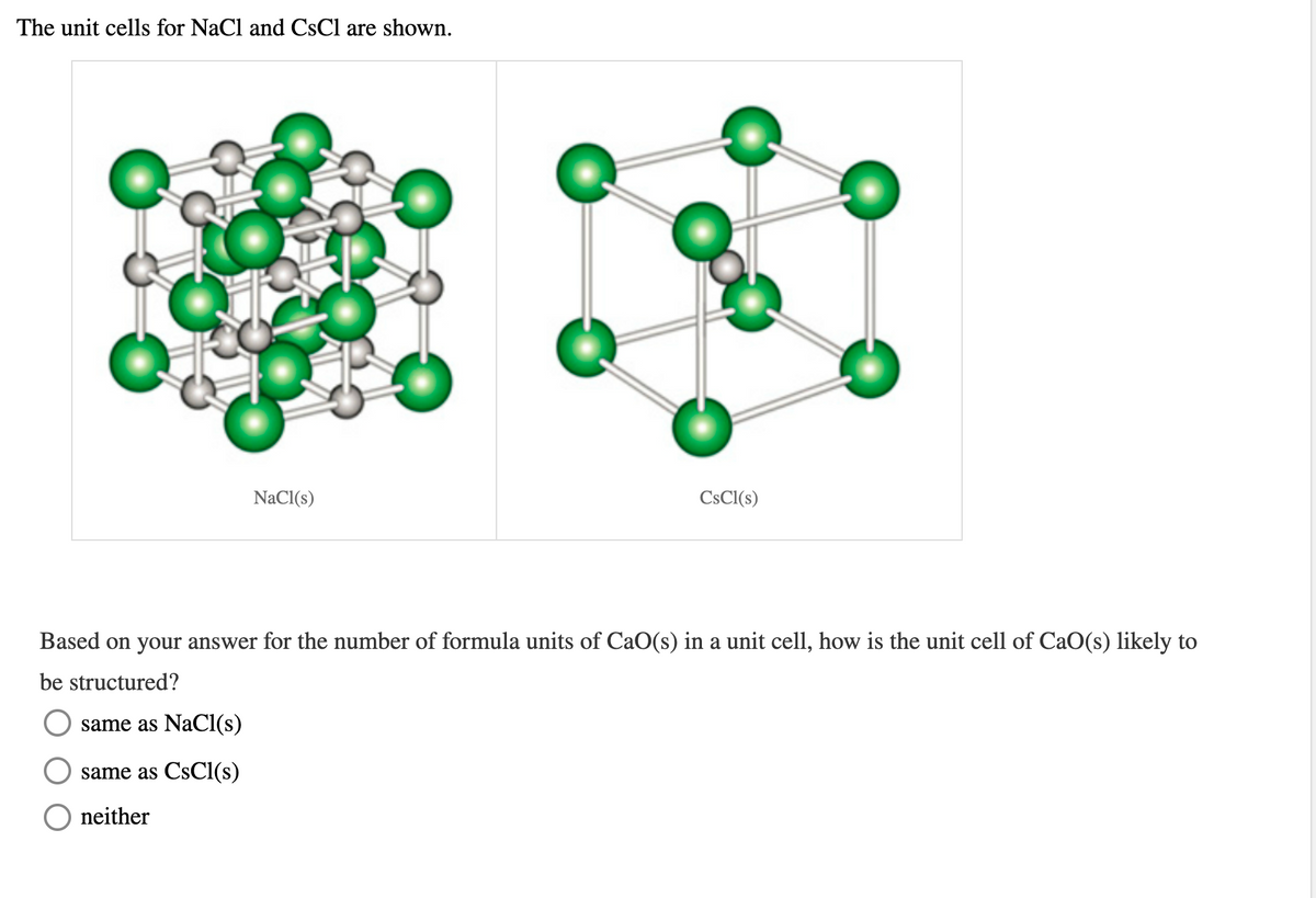 The unit cells for NaCl and CsCl are shown.
NaCI(s)
CSCI(s)
Based on your answer for the number of formula units of CaO(s) in a unit cell, how is the unit cell of CaO(s) likely to
be structured?
same as NaCl(s)
same as CsCl(s)
neither
