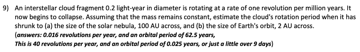 9) An interstellar cloud fragment 0.2 light-year in diameter is rotating at a rate of one revolution per million years. It
now begins to collapse. Assuming that the mass remains constant, estimate the cloud's rotation period when it has
shrunk to (a) the size of the solar nebula, 100 AU across, and (b) the size of Earth's orbit, 2 AU across.
(answers: 0.016 revolutions per year, and an orbital period of 62.5 years,
This is 40 revolutions per year, and an orbital period of 0.025 years, or just a little over 9 days)
