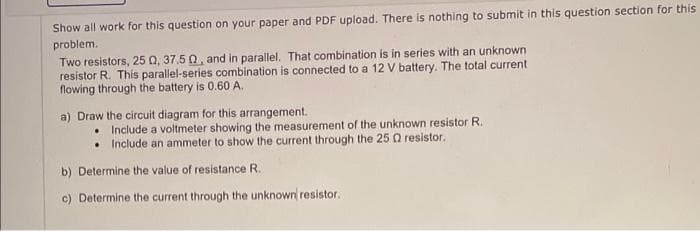 Show all work for this question on your paper and PDF upload. There is nothing to submit in this question section for this
problem.
Two resistors, 25 Q, 37.5 0, and in parallel. That combination is in series with an unknown
resistor R. This parallel-series combination is connected to a 12 V battery. The total current
flowing through the battery is 0.60 A.
a) Draw the circuit diagram for this arrangement.
• Include a voltmeter showing the measurement of the unknown resistor R.
• Include an ammeter to show the current through the 25 Q resistor.
b) Determine the value of resistance R.
c) Determine the current through the unknown resistor.
