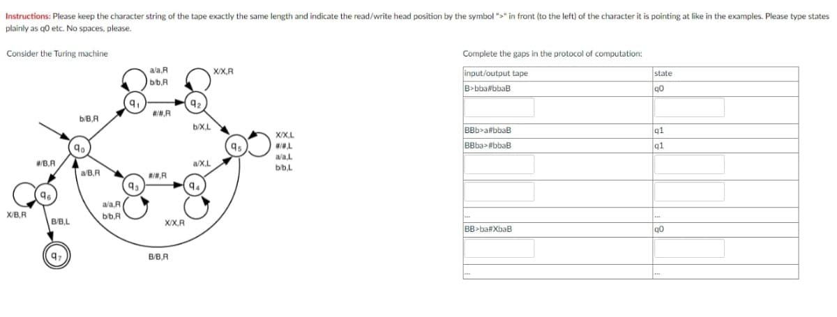 Instructions: Please keep the character string of the tape exactly the same length and indicate the read/write head position by the symbol ">" in front (to the left) of the character it is pointing at like in the examples. Please type states
plainly as go etc. No spaces, please.
Consider the Turing machine
Complete the gaps in the protocol of computation:
ala,R
X/X,R
input/output tape
state
b/b,R
B>bba#bbaB
##,R
b/B,R
b/X.L
BBb>a#bbaB
q1
X/X.L
BBba>#bbaB
91
ala,L
/B.R
a/X.L
b/b.L
a/B,R
#/,R
93
94
96
ala,R
X/B,R
bb.R
B/B,L
X/X,R
BB>ba#XbaB
B/B,R
