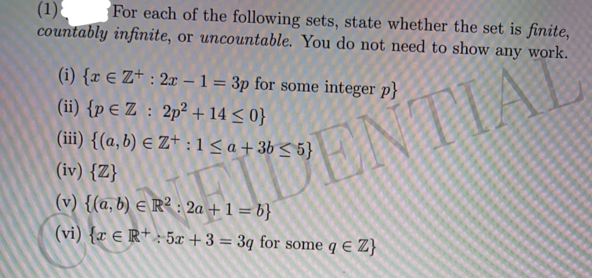 (1)
For each of the following sets, state whether the set is finite,
countably infinite, or uncountable. You do not need to show any work.
(i) {x E Z+ : 2x – 1 = 3p for some integer p}
(ii) {p € Z : 2p² + 14 < 0}
(iii) {(a,b) E Z+ :1< a+ 3b < 5}
ENTIAL
IDENT
(iv) {Z}
(v) {(a, b) e R² : 2a + 1 = b}
(vi) {x E R+ : 5x +3 = 3q for some q E Z}
