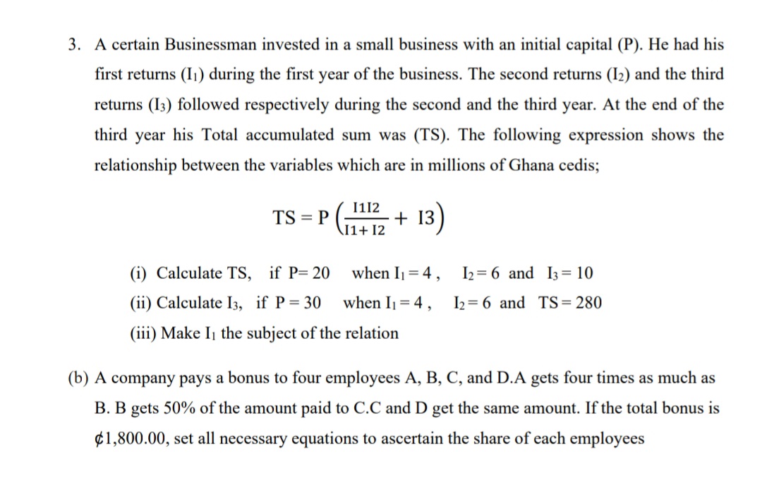 3. A certain Businessman invested in a small business with an initial capital (P). He had his
first returns (I) during the first year of the business. The second returns (I2) and the third
returns (I3) followed respectively during the second and the third year. At the end of the
third year his Total accumulated sum was (TS). The following expression shows the
relationship between the variables which are in millions of Ghana cedis;
I112
+ 13)
TS = P
11+ 12
(i) Calculate TS, if P= 20
when I = 4,
I2 = 6 and I3= 10
(ii) Calculate I3, if P= 30
when Ij = 4,
I2 = 6 and TS= 280
(iii) Make Ij the subject of the relation
(b) A company pays a bonus to four employees A, B, C, and D.A gets four times as much as
B. B gets 50% of the amount paid to C.C and D get the same amount. If the total bonus is
¢1,800.00, set all necessary equations to ascertain the share of each employees
