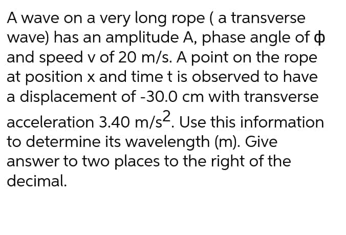 A wave on a very long rope (a transverse
wave) has an amplitude A, phase angle of o
and speed v of 20 m/s. A point on the rope
at position x and time t is observed to have
a displacement of -30.0 cm with transverse
acceleration 3.40 m/s2. Use this information
to determine its wavelength (m). Give
answer to two places to the right of the
decimal.
