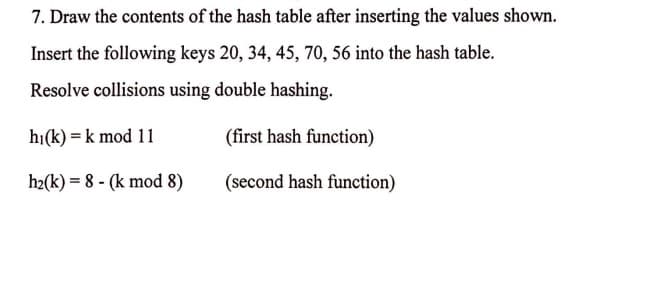 7. Draw the contents of the hash table after inserting the values shown.
Insert the following keys 20, 34, 45, 70, 56 into the hash table.
Resolve collisions using double hashing.
hi(k)= k mod 11
h2(k)= 8 (k mod 8)
(first hash function)
(second hash function)