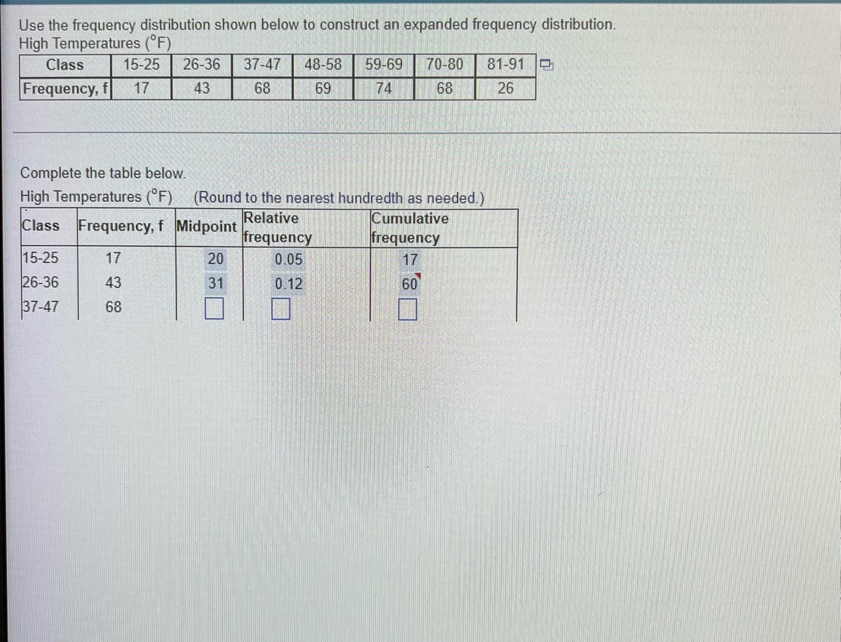 Use the frequency distribution shown below to construct an expanded frequency distribution.
High Temperatures (°F)
Class
15-25 26-36 37-47 48-58 59-69 70-80 81-91
Frequency, f 17
43
68
69
74
68
26
Complete the table below.
High Temperatures (°F) (Round to the nearest hundredth as needed.)
Relative
Cumulative
Class Frequency, f Midpoint
frequency
frequency
15-25
17
20
0.05
17
26-36
43
31
0.12
60
37-47
68