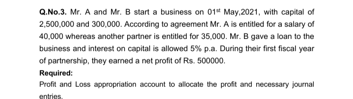 Q.No.3. Mr. A and Mr. B start a business on 01st May,2021, with capital of
2,500,000 and 300,000. According to agreement Mr. A is entitled for a salary of
40,000 whereas another partner is entitled for 35,000. Mr. B gave a loan to the
business and interest on capital is allowed 5% p.a. During their first fiscal year
of partnership, they earned a net profit of Rs. 500000.
Required:
Profit and Loss appropriation account to allocate the profit and necessary journal
entries.
