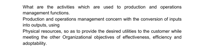 What are the activities which are used to production and operations
management functions.
Production and operations management concern with the conversion of inputs
into outputs, using
Physical resources, so as to provide the desired utilities to the customer while
meeting the other Organizational objectives of effectiveness, efficiency and
adoptability.
