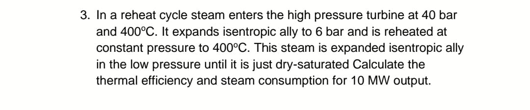 3. In a reheat cycle steam enters the high pressure turbine at 40 bar
and 400°C. It expands isentropic ally to 6 bar and is reheated at
constant pressure to 400°C. This steam is expanded isentropic ally
in the low pressure until it is just dry-saturated Calculate the
thermal efficiency and steam consumption for 10 MW output.