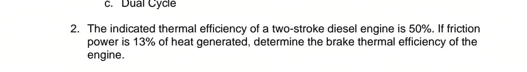 c. Dual Cycle
2. The indicated thermal efficiency of a two-stroke diesel engine is 50%. If friction
power is 13% of heat generated, determine the brake thermal efficiency of the
engine.