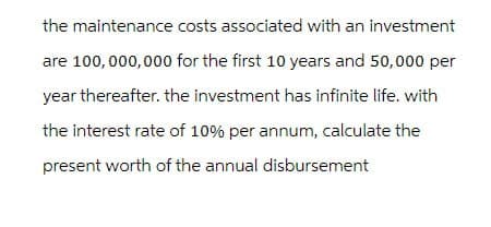 the maintenance costs associated with an investment
are 100,000,000 for the first 10 years and 50,000 per
year thereafter. the investment has infinite life. with
the interest rate of 10% per annum, calculate the
present worth of the annual disbursement