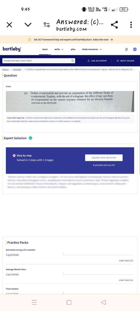 bartleby
9:45
く
°
30.0 Vo 4G
KB/S LTED
Answered: (c)...
bartleby.com
:
Get 24/7 homework help and experts with bartleby learn. Subscribe now! →
learn
write
plus
study resources
91
Homework help starts here!
& ASK AN EXPERT
√ MATH SOLVER
Science » Chemistry [c] Detine overpotential and provide an explanation of the different forms of overpotential. Explain, with the aid of a diagram, the...
Question
None
(c) Define overpotential and provide an explanation of the different forms of
overpotential. Explain, with the aid of a diagram, the effect of any one form
of overpotential on the current response obtained for an electron transfer
reaction at an electrode.
Transcribed image Text: It) Define overpotential and provide an explanation of the different forms of overpotential. Explain, with the aid of a disgram, the effect of any one
form of overpotential on the current response obtained for an electron transfer reaction at an electrode.
Expert Solution
Step by step
UNLOCK THIS SOLUTION
Solved in 2 steps with 1 images
8 unlock(s) left out of 8
Practice Packs
Activation energy of a reaction
5 QUESTIONS
Average Atomic Mass
5 QUESTIONS
Final volume
FQUECTIOur
==
☐
Δ
START PRACTICE
START PRACTICE
DO