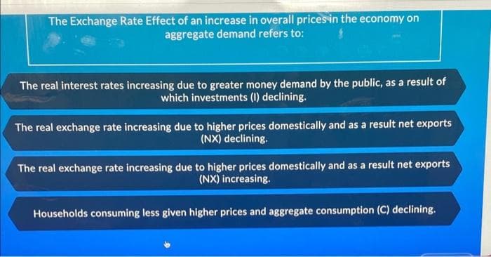 The Exchange Rate Effect of an increase in overall prices in the economy on
aggregate demand refers to:
The real interest rates increasing due to greater money demand by the public, as a result of
which investments (I) declining.
The real exchange rate increasing due to higher prices domestically and as a result net exports
(NX) declining.
The real exchange rate increasing due to higher prices domestically and as a result net exports
(NX) increasing.
Households consuming less given higher prices and aggregate consumption (C) declining.
