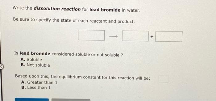 Write the dissolution reaction for lead bromide in water.
Be sure to specify the state of each reactant and product.
Is lead bromide considered soluble or not soluble ?
A. Soluble
B. Not soluble
Based upon this, the equilibrium constant for this reaction will be:
A. Greater than 1
B. Less than 1
