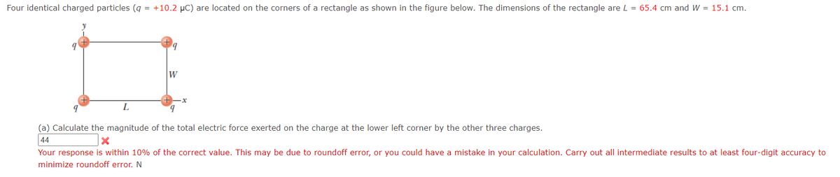 Four identical charged particles (g = +10.2 µC) are located on the corners of a rectangle as shown in the figure below. The dimensions of the rectangle are L = 65.4 cm and W = 15.1 cm.
W
L
b.
(a) Calculate the magnitude of the total electric force exerted on the charge at the lower left corner by the other three charges.
44
Your response is within 10% of the correct value. This may be due to roundoff error, or you could have a mistake in your calculation. Carry out all intermediate results to at least four-digit accuracy to
minimize roundoff error. N
