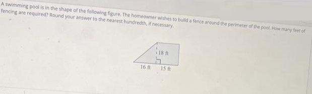 A swimming pool is in the shape of the following figure. The homeowner wishes to build a fence around the perimeter of the pool, How many feet of
fencing are required? Round your answer to the nearest hundredth, if necessary.
16 ft
18 ft
15 ft