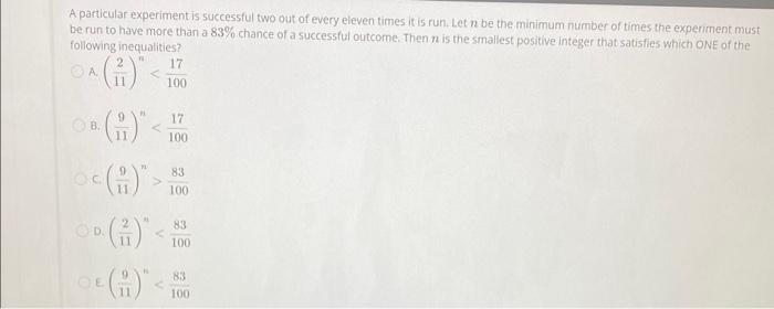 A particular experiment is successful two out of every eleven times it is run. Let n be the minimum number of times the experiment must
be run to have more than a 83% chance of a successful outcome. Then n is the smallest positive intéger that satisfies which ONE of the
following inequalities?
N
ⒸA
B.
C
OE
11
11
11
PL
P
<
17
100
17
100
83
100
83
100
83
www
100