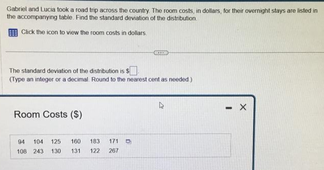 Gabriel and Lucia took a road trip across the country. The room costs, in dollars, for their overnight stays are listed in
the accompanying table. Find the standard deviation of the distribution.
Click the icon to view the room costs in dollars.
The standard deviation of the distribution is $
(Type an integer or a decimal. Round to the nearest cent as needed.)
Room Costs ($)
94 104 125
108 243
130
160
131. 122 267
183 171 D
....
- X