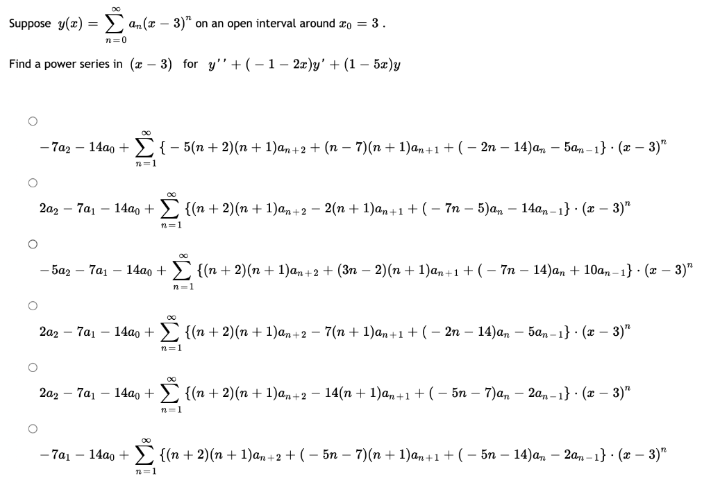 Σan (x − 3)" on an open interval around = 3.
n=0
Find a power series in (
Suppose y(x)
=
∞
3) for y''+(- 1 − 2x)y' + (1 − 5x)y
-7a2 - 14a0 + { − 5(n + 2)(n + 1)an+2 + (n − 7)(n + 1)an+1 + ( − 2n − 14)an − 5αn-1} ⋅ (x − 3)″
n=1
2a2-7a₁ - 14a0 + Σ {(n + 2)(n + 1)an+2 − 2(n + 1)an+1 + ( − 7n − 5)an – 14ªn-1} · (x − 3)″
n=1
-5a2-7a₁ - 14ao +
n=1
-7a₁-14a0 +
2a2-7a₁-14a0 + {(n + 2)(n + 1)an+2 − 7(n + 1)an+1 + ( − 2n − 14)an — 5an-1} · (x − 3)″
n=1
∞
{(n + 2)(n+1)an+2 + (3n − 2)(n + 1)an+1 + ( − 7n − 14)an + 10an-1} (x − 3)"
2a2-7a₁-14a0 + {(n + 2)(n + 1)an+2 − 14(n + 1)an+1 + ( − 5n – 7)an – 2an-1} · (x − 3)″
n=1
·Σ {(n + 2)(n + 1)an+2 + ( − 5n − 7)(n + 1)an+1 + ( − 5n − 14)an − 2an−1} ⋅ (x − 3)″
n=1