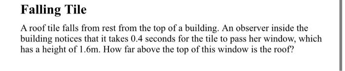 Falling Tile
A roof tile falls from rest from the top of a building. An observer inside the
building notices that it takes 0.4 seconds for the tile to pass her window, which
has a height of 1.6m. How far above the top of this window is the roof?