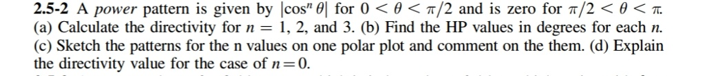 2.5-2 A power pattern is given by cos" | for 0 < 0</2 and is zero for π/2 < 0 < TT.
(a) Calculate the directivity for n = 1, 2, and 3. (b) Find the HP values in degrees for each n.
(c) Sketch the patterns for the n values on one polar plot and comment on the them. (d) Explain
the directivity value for the case of n=0.