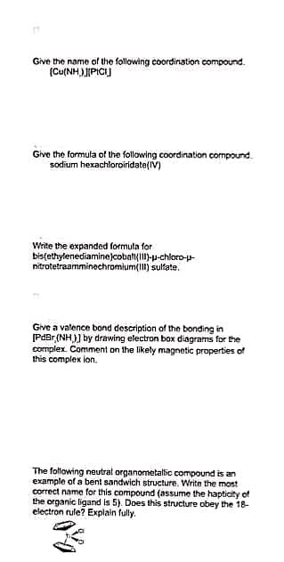 Give the name of the following coordination compound.
[Cu(NH)][PIC]
Give the formula of the following coordination compound.
sodium hexachloroiridate(IV)
Write the expanded formula for
bis(ethylenediamine)cobalt(111)--chloro-u-
nitrotetraamminechromium(III) sulfate.
Give a valence bond description of the bonding in
[PdBr (NH)] by drawing electron box diagrams for the
complex. Comment on the likely magnetic properties of
this complex ion.
The following neutral organometallic compound is an
example of a bent sandwich structure. Write the most
correct name for this compound (assume the hapticity of
the organic ligand is 5). Does this structure obey the 18-
electron rule? Explain fully.