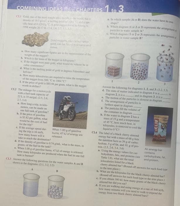COMBINING IDEAS 16 CHAPTERS 1 to 3
CLI Gold, one of the most sought-afiri mctals in the world, has a
density of 19.3 g/cm, a melting point of 1064 and a spe
cific heat of 0.129 3/g °C A gold nugget found in Afiska in
1998 weighs 20.17th (24, 26, 27, 33,35)
Gold nuggets, biso called native
gold, can be found in streams and
mines
a. How many significant figures are in the measurement of the
weight of the nugget?
b. Which is the mass of the nugget in kilograms?
c. If the nugget were pure gold, what would its volume be in
cubic centimeters?
d. What is the melting point of gold in degrees Fahrenheit and
kelvins?
e. How many kilocalories are required to raise the temperature
of the nugget from 500, "C to 1064 "C?
t. If the price of gold is $45.98 per gram, what is the nugget
worth in dollars?
CL2 The mileage for a motorcycle
with a fuel-tank capacity of
22 L is 35 mi/gal. (2.5, 2.6,
2.7,3.4)
a. How long a trip, in kilo-
meters, can be made on
one full tank of gasoline?
b. If the price of gasoline
is $3.82 per gallon, what
would be the cost of fuel
for the trip?
c. If the average speed dur-
ing the trip is 44 mi/h,
how many hours will it
take to reach the destination?
When 1.00 g of gasoline
burns, 47 kJ of energy are
released
d. If the density of gasoline is 0.74 g/ml., what is the mass, in
grams, of the fuel in the tank?
e. When 1.00 g of gasoline burns, 47 kJ of energy is released.
How many kilojoules are produced when the fuel in one full
tank is burned?
CL3 Answer the following questions for the water samples A and B
shown in the diagrams: (3.1, 3.2, 3.5)
B
a. In which sample (A or B) does the water have its own
shape?
b. Which diagram (1 or 2 or 3) represents the arrangement of
particles in water sample A?
c. Which diagram (1 or 2 or 3) represents the arrangement of
particles in water sample B?
3
in
Answer the following for diagrams 1, 2, and 3: (3.2, 3.3)
d. The state of matter indicated in diagram 1 is a
diagram 2, it is a and in diagram 3, it is a.
e. The motion of the particles is slowest in diagram.
f. The arrangement of particles is
farthest apart in diagram
g. The particles fill the volume of
the container in diagram
h. If the water in diagram 2 has a
mass of 19 g and a temperature
of 45 °C, how much heat, in
kilojoules, is removed to cool the
liquid to 0°C?
CL4 The label of a black cherry almond.
energy bar with a mass of 68 g lists
the nutrition facts as 39 g of carbo-
hydrate, 5 g of fat, and 10. g of pro-
tein. (2.5, 2.6, 3.4, 3.6)
a. Using the energy values for car-
bohydrates, fats, and proteins (see
Table 3.8), what are the total
kilocalories listed for a black
ECLIF
An energy bar
contains
carbohydrate, fat,
and protein.
cherry almond bar? (Round off answers for each food type
to the tens place.)
b. What are the kilojoules for the black cherry almond bar?
(Round off answers for each food type to the tens place.)
c. If you obtain 160 kJ, how many grams of the black cherry
almond bar did you eat?
d. If you are walking and using energy at a rate of 840 kJ/h.
how many minutes will you need to walk to expend the
energy from two black cherry almond bars?