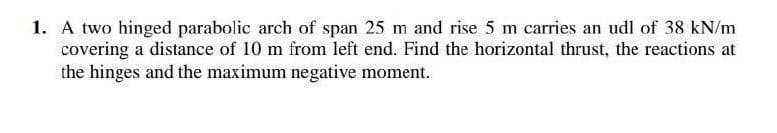 1. A two hinged parabolic arch of span 25 m and rise 5 m carries an udl of 38 kN/m
covering a distance of 10 m from left end. Find the horizontal thrust, the reactions at
the hinges and the maximum negative moment.