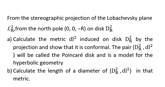 From the stereographic projection of the Lobachevsky plane
from the north pole (0, 0, -R) on disk D
a) Calculate the metric dl² induced on disk D by the
projection and show that it is conformal. The pair (D², dl²
) will be called the Poincaré disk and is a model for the
hyperbolic geometry
b) Calculate the length of a diameter of (D²/2,d1²) in that
metric.