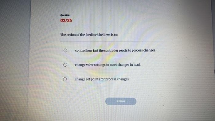 Question
02/25
The action of the feedback bellows is to:
O
O
control how fast the controller reacts to process changes.
change valve settings to meet changes in load.
change set points for process changes.
SUBMIT