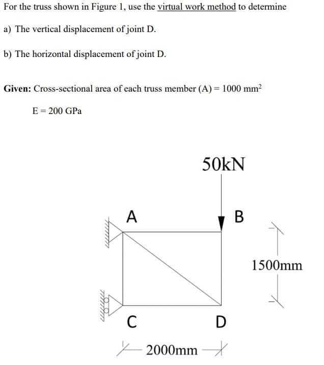 For the truss shown in Figure 1, use the virtual work method to determine
a) The vertical displacement of joint D.
b) The horizontal displacement of joint D.
Given: Cross-sectional area of each truss member (A) = 1000 mm?
E = 200 GPa
50kN
A
В
1500mm
C
D
- 2000mm
