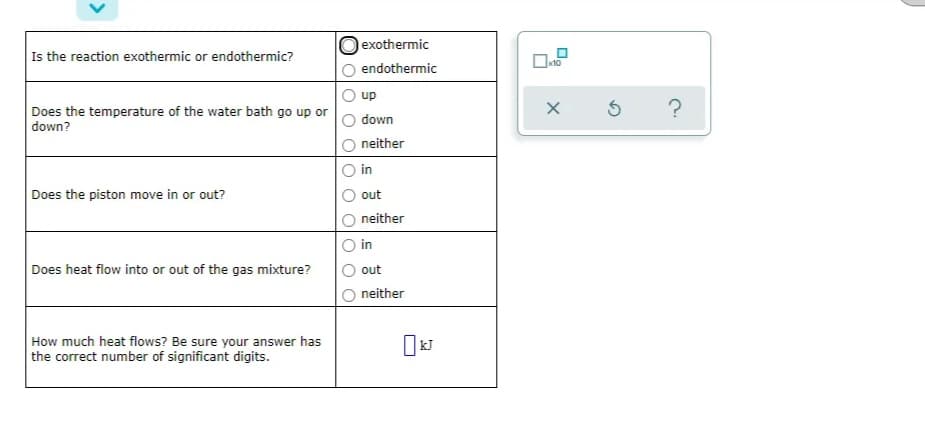 exothermic
Is the reaction exothermic or endothermic?
x10
endothermic
up
Does the temperature of the water bath go up or
down?
down
neither
in
Does the piston move in or out?
out
neither
in
Does heat flow into or out of the gas mixture?
out
neither
How much heat flows? Be sure your answer has
the correct number of significant digits.
