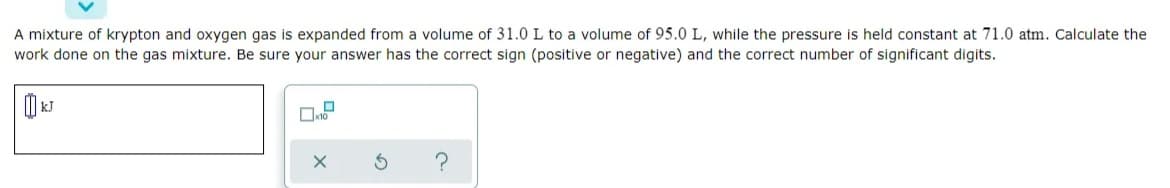 A mixture of krypton and oxygen gas is expanded from a volume of 31.0 L to a volume of 95.0 L, while the pressure is held constant at 71.0 atm. Calculate the
work done on the gas mixture. Be sure your answer has the correct sign (positive or negative) and the correct number of significant digits.
?
