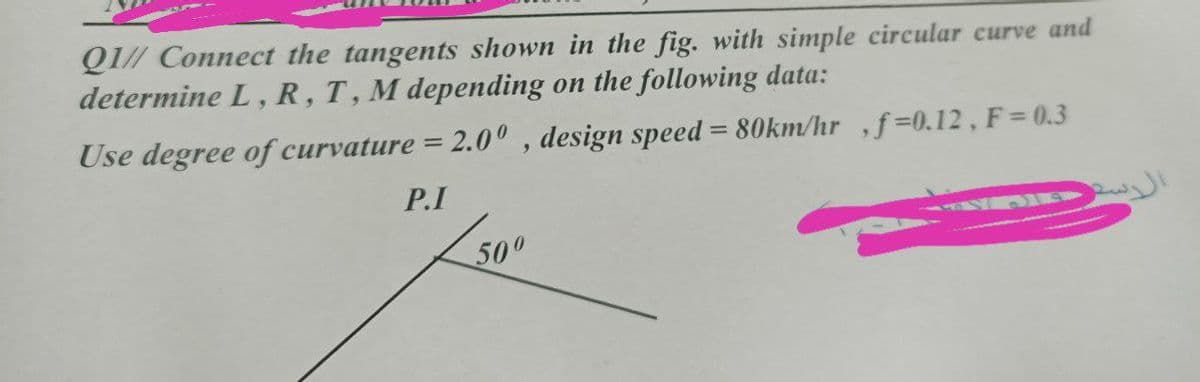 QI// Connect the tangents shown in the fig. with simple circular curve and
determine L, R, T, M depending on the following data:
6.
Use degree of curvature = 2.0° , design speed = 80km/hr ,ƒ =0.12 , F = 0.3
%3D
P.I
500
