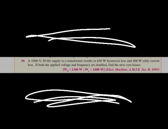 10. A 1000-V. 50-Hz supply to a transformer results in 650 W hysteresis loss and 400 W eddy current
loss. If both the applied voltage and frequency are doubled, find the new core losses.
(W = 1300 W; W = 1600 W] (Elect. Machine, A.M.LE. Sec. B, 1993)
