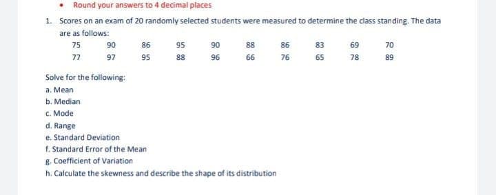 • Round your answers to 4 decimal places
1. Scores on an exam of 20 randomly selected students were measured to determine the class standing. The data
are as follows:
75
77
90
97
Solve for the following:
a. Mean
b. Median
c. Mode
86
95
95
88
90
96
88
66
d. Range
e. Standard Deviation
f. Standard Error of the Mean
g. Coefficient of Variation
h. Calculate the skewness and describe the shape of its distribution
86
76
83
65
69
78
70
89