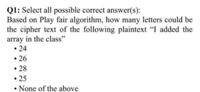 Q1: Select all possible correct answer(s):
Based on Play fair algorithm, how many letters could be
the cipher text of the following plaintext "I added the
array in the class"
• 24
• 26
• 28
• 25
• None of the above
