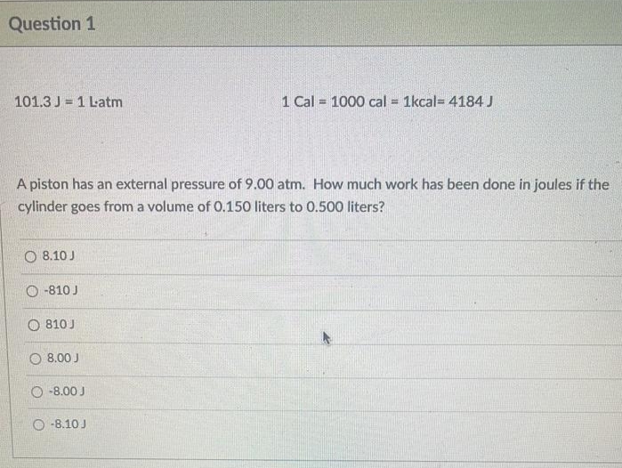 Question 1
101.3 J1 Latm
A piston has an external pressure of 9.00 atm. How much work has been done in joules if the
cylinder goes from a volume of 0.150 liters to 0.500 liters?
8.10 J
-810 J
810 J
O 8.00 J
-8.00 J
1 Cal = 1000 cal = 1kcal 4184 J
-8.10 J