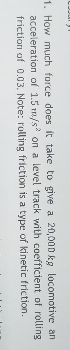 1. How much force does it take to give a 20,000 kg locomotive an
acceleration of 1.5 m/s2 on a level track with coefficient of rolling
friction of 0.03. Note: rolling friction is a type of kinetic friction.
