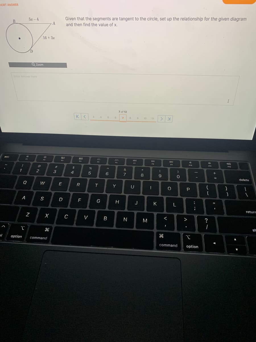 HORT ANSWER
5x - 4
Given that the segments are tangent to the circle, set up the relationship for the given diagram
B
A
and then find the value of x.
16 + 3x
Q Zoom
Enter Answer Here
7 of 12
3.
4
7.
9
10
11
esc
80
888
F3
FS
FR
F10
F11
F12
%23
2$
1
3
4
6
8
9
delete
Q
W
E
R
Y
U
{
A
F
H
J
K
returr
V
N
M
>
?
st
'כ
option
command
command
option
