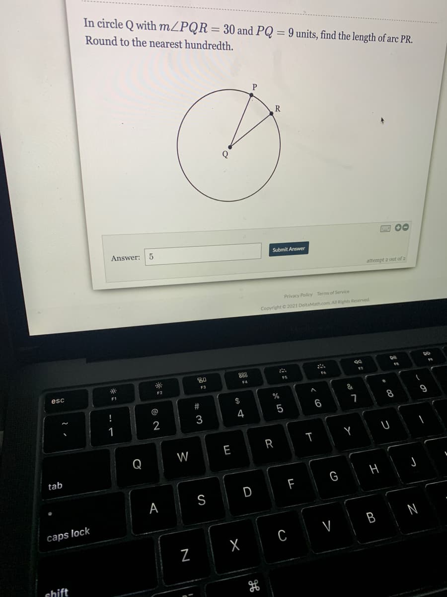 In circle Q with MZPQR= 30 and PQ
Round to the nearest hundredth.
9 units, find the length of arc PR.
R
Q
国O0
Answer:
5
Submit Answer
attempt 2 out of 2
Privacy Policy Terms of Service
Copyright © 2021 DeltaMath.com. All Rights Reserved.
80
88
F4
FS
esc
F2
F3
F1
$
%
!
@
6
7
8.
9
3
4
5
1
2
Q
W
E
tab
F
G
S
D
А
caps lock
V
B N
C
shift
I
N
