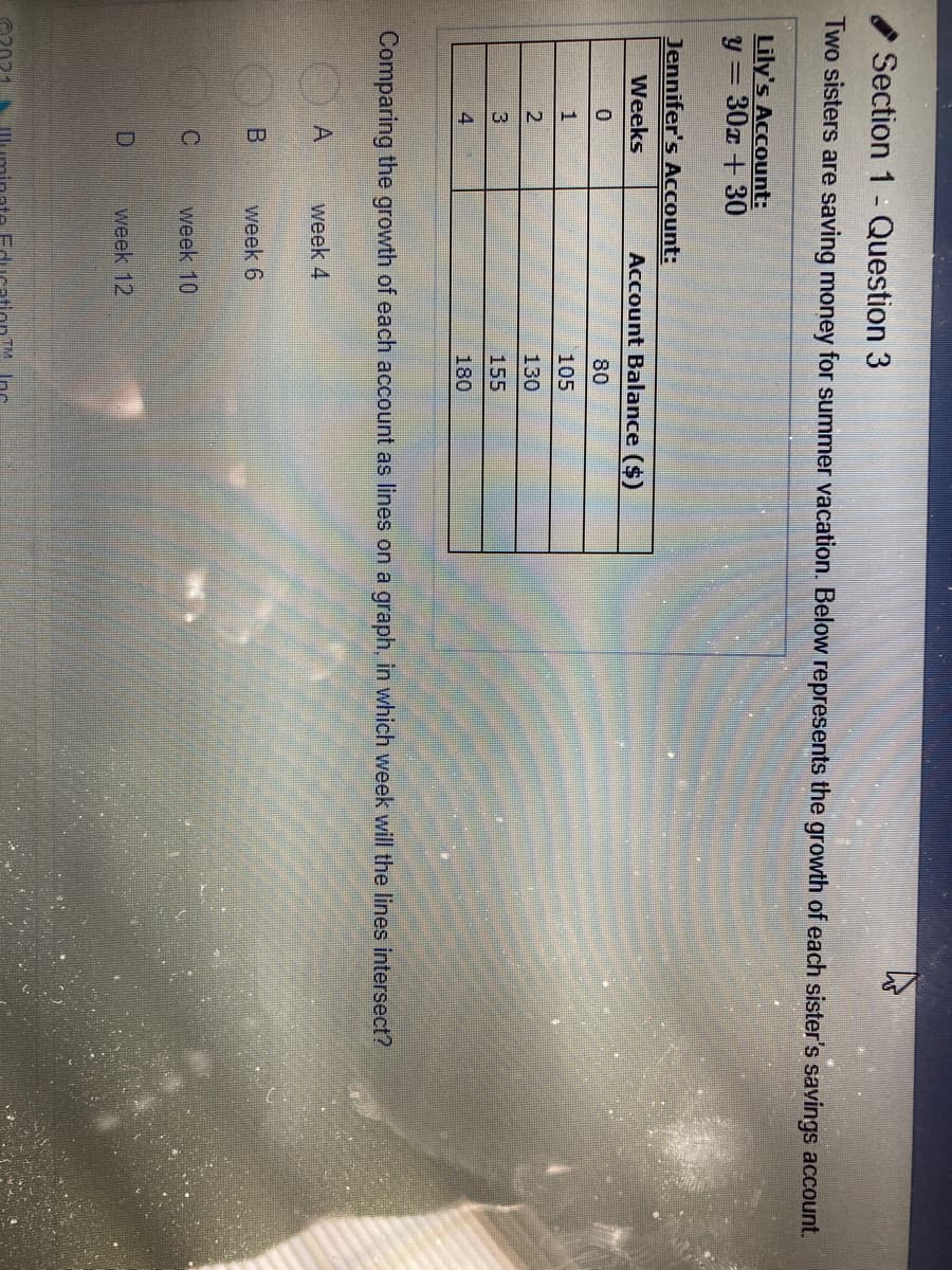 Section 1 - Question 3
Two sisters are saving money for summer vacation. Below represents the growth of each sister's savings account.
Lily's Account:
y = 30x + 30
Jennifer's Account:
Weeks
Account Balance ($)
80
1
105
2
130
155
4
180
Comparing the growth of each account as lines on a graph, in which week will the lines intersect?
A
week 4
week 6
week 10
D.
week 12
TM Inc
