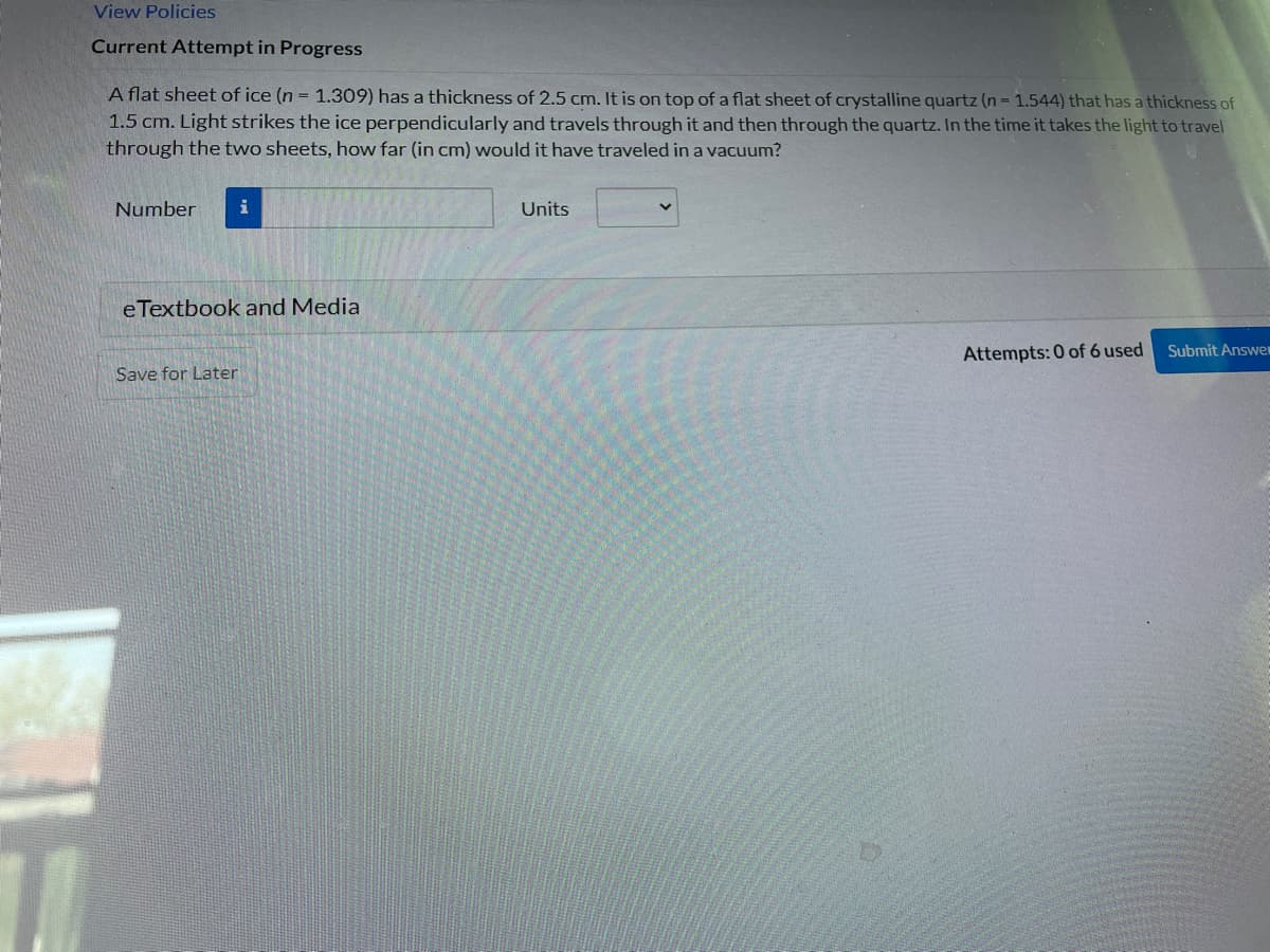 View Policies
Current Attempt in Progress
1
A flat sheet of ice (n = 1.309) has a thickness of 2.5 cm. It is on top of a flat sheet of crystalline quartz (n = 1.544) that has a thickness of
1.5 cm. Light strikes the ice perpendicularly and travels through it and then through the quartz. In the time it takes the light to travel
through the two sheets, how far (in cm) would it have traveled in a vacuum?
Number i
eTextbook and Media
Save for Later
Units
Attempts: 0 of 6 used
Submit Answe