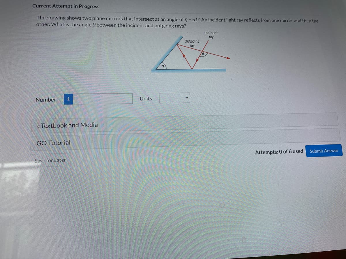 Current Attempt in Progress
The drawing shows two plane mirrors that intersect at an angle of n = 51°. An incident light ray reflects from one mirror and then the
other. What is the angle between the incident and outgoing rays?
Number i
eTextbook and Media
GO Tutorial
Save for Later
Units
17
Outgoing
ray
Incident
ray
Attempts: 0 of 6 used
Submit Answer