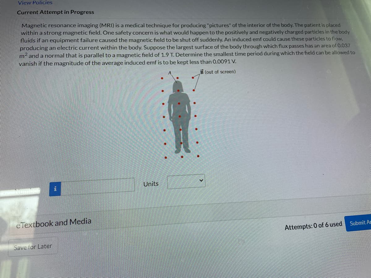 View Policies
Current Attempt in Progress
Magnetic resonance imaging (MRI) is a medical technique for producing "pictures" of the interior of the body. The patient is placed
within a strong magnetic field. One safety concern is what would happen to the positively and negatively charged particles in the body
fluids if an equipment failure caused the magnetic field to be shut off suddenly. An induced emf could cause these particles to flow,
producing an electric current within the body. Suppose the largest surface of the body through which flux passes has an area of 0.037
m² and a normal that is parallel to a magnetic field of 1.9 T. Determine the smallest time period during which the field can be allowed to
vanish if the magnitude of the average induced emf is to be kept less than 0.0091 V.
B (out of screen)
i
e Textbook and Media
Save for Later
Units
Attempts: 0 of 6 used
Submit Ac