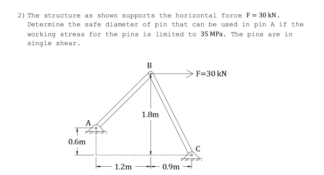 2) The structure as shown supports the horizontal force F = 30 kN.
Determine the safe diameter of pin that can be used in pin A if the
working stress for the pins is limited to 35 MPa. The pins are in
single shear.
A
0.6m
1
1.2m
B
1.8m
+
0.9m
F=30 kN
C