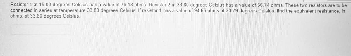 Resistor 1 at 15.00 degrees Celsius has a value of 76.18 ohms. Resistor 2 at 33.80 degrees Celsius has a value of 56.74 ohms. These two resistors are to be
connected in series at temperature 33.80 degrees Celsius. If resistor 1 has a value of 94.66 ohms at 20.79 degrees Celsius, find the equivalent resistance, in
ohms, at 33.80 degrees Celsius.